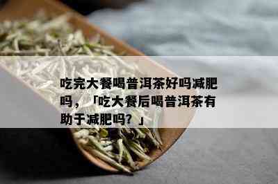 吃完大餐喝普洱茶好吗减肥吗，「吃大餐后喝普洱茶有助于减肥吗？」