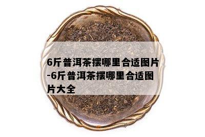 6斤普洱茶摆哪里合适图片-6斤普洱茶摆哪里合适图片大全