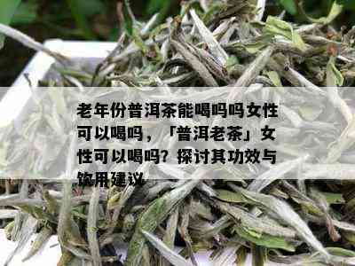 老年份普洱茶能喝吗吗女性可以喝吗，「普洱老茶」女性可以喝吗？探讨其功效与饮用建议