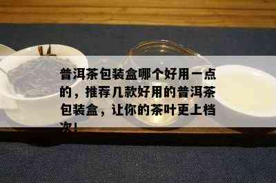 普洱茶包装盒哪个好用一点的，推荐几款好用的普洱茶包装盒，让你的茶叶更上档次！