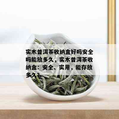 实木普洱茶收纳盒好吗安全吗能放多久，实木普洱茶收纳盒：安全、实用，能存放多久？