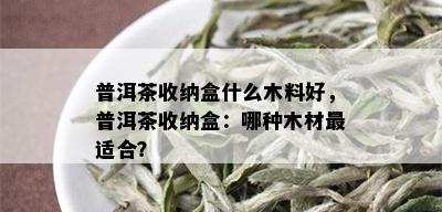 普洱茶收纳盒什么木料好，普洱茶收纳盒：哪种木材最适合？