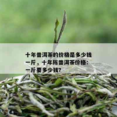 十年普洱茶的价格是多少钱一斤，十年陈普洱茶价格：一斤要多少钱？