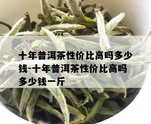 十年普洱茶性价比高吗多少钱-十年普洱茶性价比高吗多少钱一斤