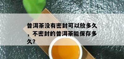 普洱茶没有密封可以放多久，不密封的普洱茶能保存多久？