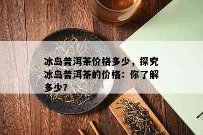 冰岛普洱茶价格多少，探究冰岛普洱茶的价格：你了解多少？