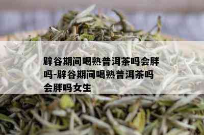 辟谷期间喝熟普洱茶吗会胖吗-辟谷期间喝熟普洱茶吗会胖吗女生