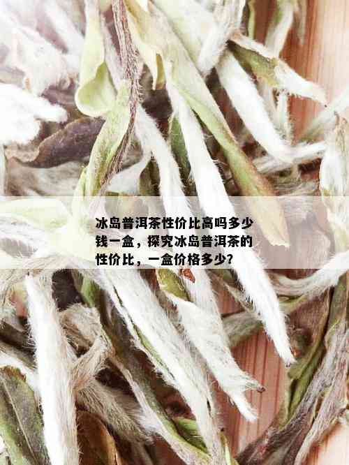 冰岛普洱茶性价比高吗多少钱一盒，探究冰岛普洱茶的性价比，一盒价格多少？