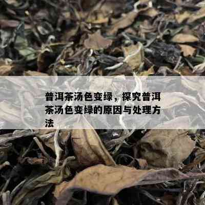 普洱茶汤色变绿，探究普洱茶汤色变绿的原因与处理方法