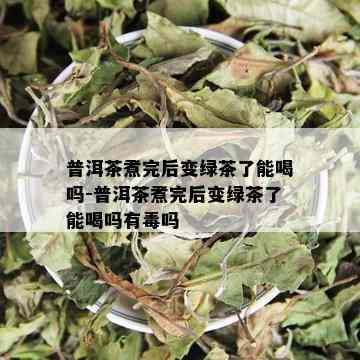 普洱茶煮完后变绿茶了能喝吗-普洱茶煮完后变绿茶了能喝吗有吗