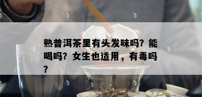 熟普洱茶里有头发味吗？能喝吗？女生也适用，有吗？