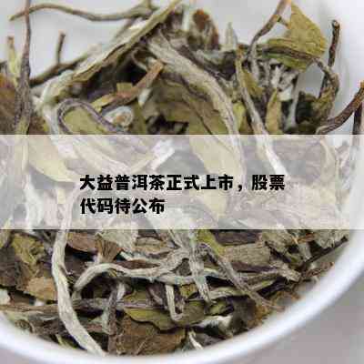 大益普洱茶正式上市，股票代码待公布