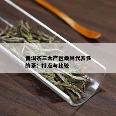 普洱茶三大产区更具代表性的茶：特点与比较