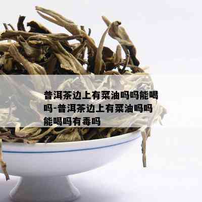 普洱茶边上有菜油吗吗能喝吗-普洱茶边上有菜油吗吗能喝吗有吗