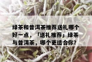 绿茶和普洱茶推荐送礼哪个好一点，「送礼推荐」绿茶与普洱茶，哪个更适合你？