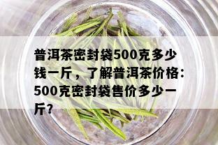 普洱茶密封袋500克多少钱一斤，了解普洱茶价格：500克密封袋售价多少一斤？