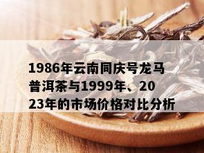 1986年云南同庆号龙马普洱茶与1999年、2023年的市场价格对比分析