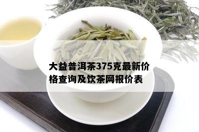 大益普洱茶375克最新价格查询及饮茶网报价表