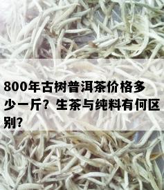 800年古树普洱茶价格多少一斤？生茶与纯料有何区别？