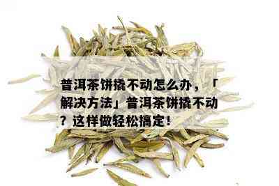 普洱茶饼撬不动怎么办，「解决方法」普洱茶饼撬不动？这样做轻松搞定！