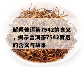 解释普洱茶7542的含义，揭示普洱茶7542背后的含义与故事