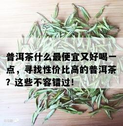 普洱茶什么更便宜又好喝一点，寻找性价比高的普洱茶？这些不容错过！