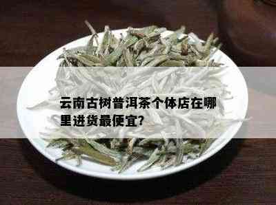 云南古树普洱茶个体店在哪里进货更便宜？