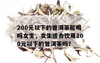 200元以下的普洱茶能喝吗女生，女生适合饮用200元以下的普洱茶吗？