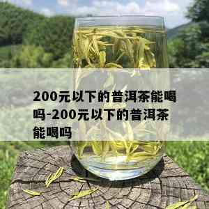 200元以下的普洱茶能喝吗-200元以下的普洱茶能喝吗