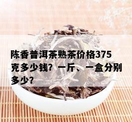 陈香普洱茶熟茶价格375克多少钱？一斤、一盒分别多少？