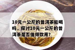 10元一公斤的普洱茶能喝吗，探讨10元一公斤的普洱茶是否值得饮用？