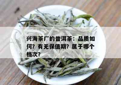 兴海茶厂的普洱茶：品质如何？有无保值期？属于哪个档次？