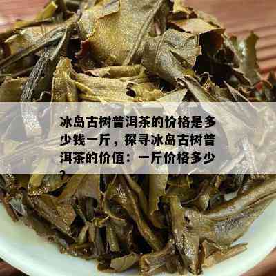 冰岛古树普洱茶的价格是多少钱一斤，探寻冰岛古树普洱茶的价值：一斤价格多少？