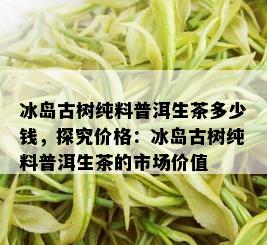 冰岛古树纯料普洱生茶多少钱，探究价格：冰岛古树纯料普洱生茶的市场价值