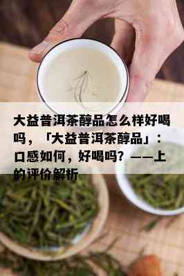 大益普洱茶醇品怎么样好喝吗，「大益普洱茶醇品」：口感如何，好喝吗？——上的评价解析