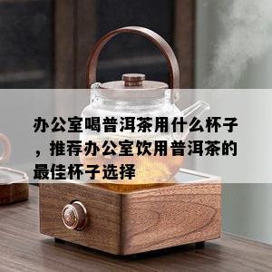 办公室喝普洱茶用什么杯子，推荐办公室饮用普洱茶的更佳杯子选择