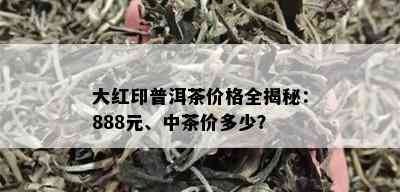 大红印普洱茶价格全揭秘：888元、中茶价多少？