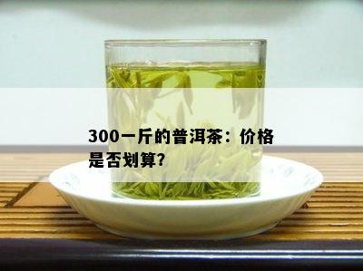 300一斤的普洱茶：价格是否划算？