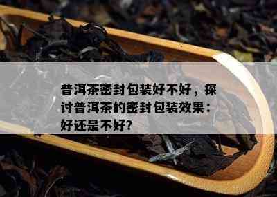 普洱茶密封包装好不好，探讨普洱茶的密封包装效果：好还是不好？