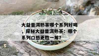 大益普洱熟茶哪个系列好喝，探秘大益普洱熟茶：哪个系列口感更胜一筹？