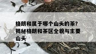 格朗和属于哪个山头的茶？揭秘格朗和茶区全貌与主要山头