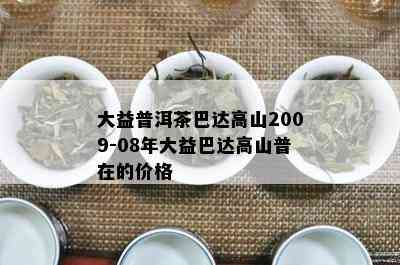 大益普洱茶巴达高山2009-08年大益巴达高山普在的价格