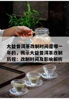 大益普洱茶改制时间是哪一年的，揭示大益普洱茶改制历程：改制时间及影响解析