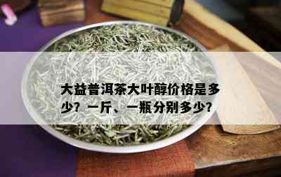 大益普洱茶大叶醇价格是多少？一斤、一瓶分别多少？