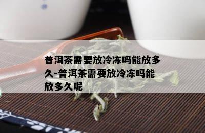 普洱茶需要放冷冻吗能放多久-普洱茶需要放冷冻吗能放多久呢