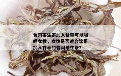 普洱茶生茶加入甘草可以喝吗女性，女性是否适合饮用加入甘草的普洱茶生茶？