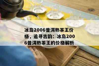 冰岛2006普洱熟茶王价格，追寻古韵：冰岛2006普洱熟茶王的价格解析