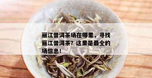 丽江普洱茶场在哪里，寻找丽江普洱茶？这里是最全的场信息！