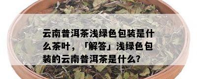 云南普洱茶浅绿色包装是什么茶叶，「解答」浅绿色包装的云南普洱茶是什么？