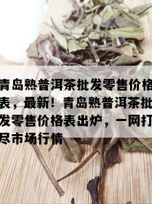 青岛熟普洱茶批发零售价格表，最新！青岛熟普洱茶批发零售价格表出炉，一网打尽市场行情